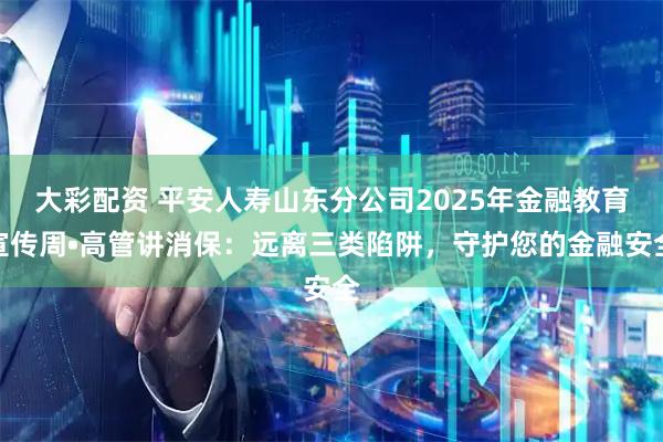 大彩配资 平安人寿山东分公司2025年金融教育宣传周•高管讲消保：远离三类陷阱，守护您的金融安全