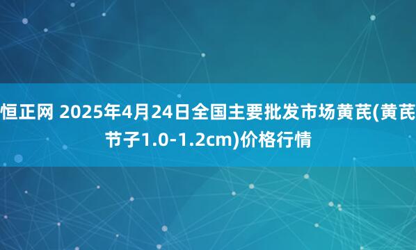 恒正网 2025年4月24日全国主要批发市场黄芪(黄芪节子1.0-1.2cm)价格行情