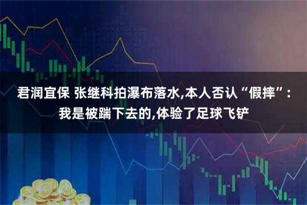 君润宜保 张继科拍瀑布落水,本人否认“假摔”:我是被踹下去的,体验了足球飞铲