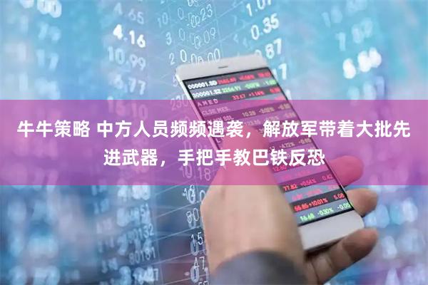 牛牛策略 中方人员频频遇袭，解放军带着大批先进武器，手把手教巴铁反恐