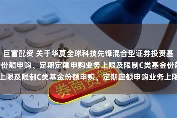 巨富配资 关于华夏全球科技先锋混合型证券投资基金(QDII)调整A类基金份额申购、定期定额申购业务上限及限制C类基金份额申购、定期定额申购业务上限的公告