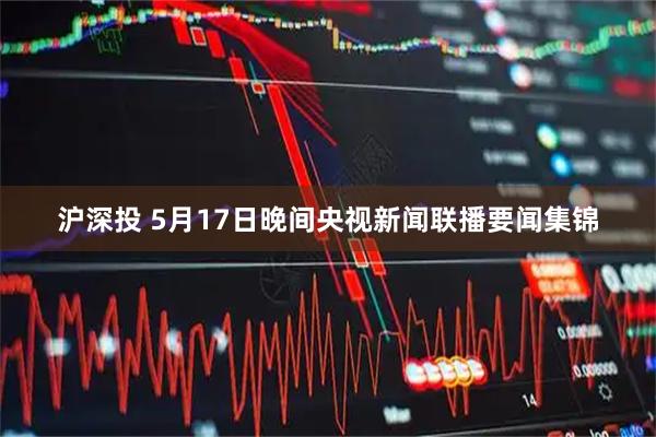 沪深投 5月17日晚间央视新闻联播要闻集锦