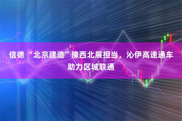 信德 “北京建造”豫西北展担当，沁伊高速通车助力区域联通