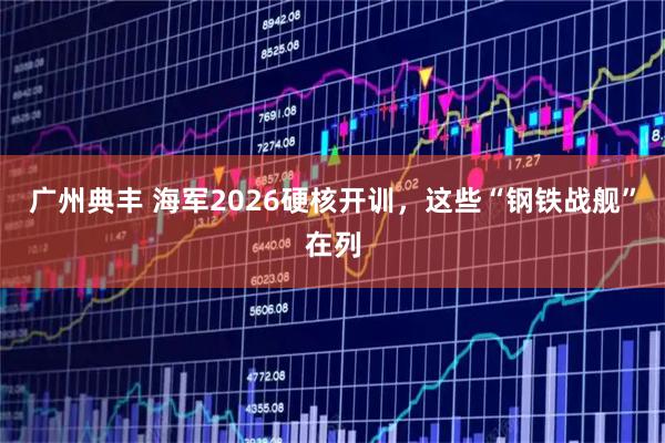 广州典丰 海军2026硬核开训，这些“钢铁战舰”在列
