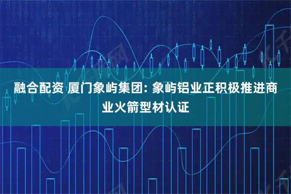 融合配资 厦门象屿集团: 象屿铝业正积极推进商业火箭型材认证