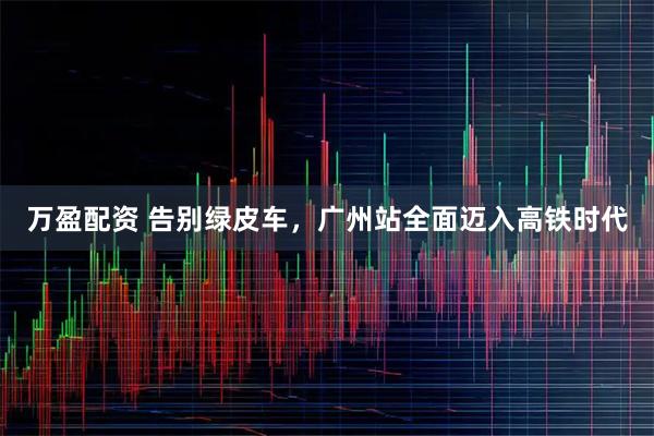万盈配资 告别绿皮车，广州站全面迈入高铁时代