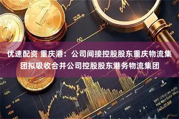 优速配资 重庆港：公司间接控股股东重庆物流集团拟吸收合并公司控股股东港务物流集团