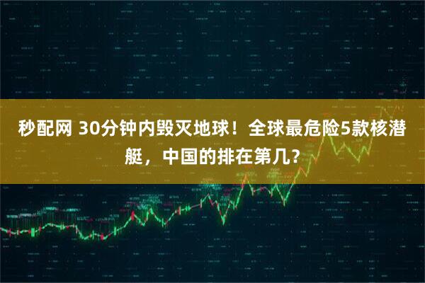 秒配网 30分钟内毁灭地球！全球最危险5款核潜艇，中国的排在第几？