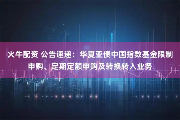 火牛配资 公告速递：华夏亚债中国指数基金限制申购、定期定额申购及转换转入业务