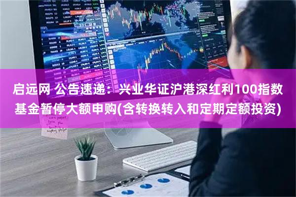 启远网 公告速递：兴业华证沪港深红利100指数基金暂停大额申购(含转换转入和定期定额投资)