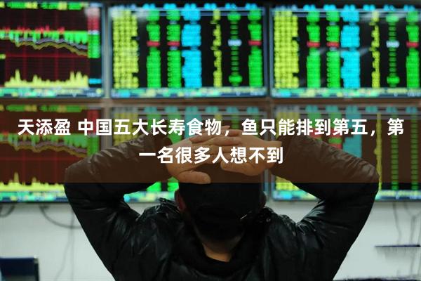 天添盈 中国五大长寿食物，鱼只能排到第五，第一名很多人想不到