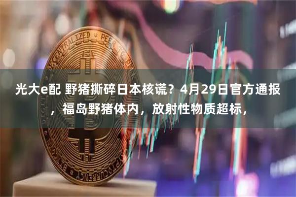 光大e配 野猪撕碎日本核谎？4月29日官方通报，福岛野猪体内，放射性物质超标，