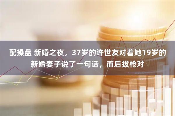 配操盘 新婚之夜，37岁的许世友对着她19岁的新婚妻子说了一句话，而后拔枪对
